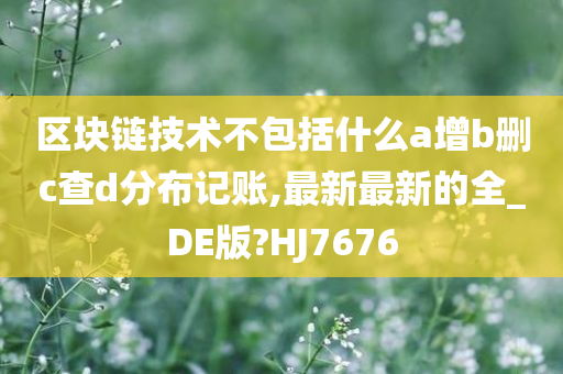 区块链技术不包括什么a增b删c查d分布记账,最新最新的全_DE版?HJ7676