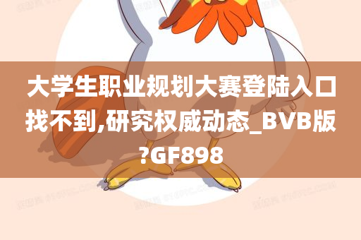 大学生职业规划大赛登陆入口找不到,研究权威动态_BVB版?GF898