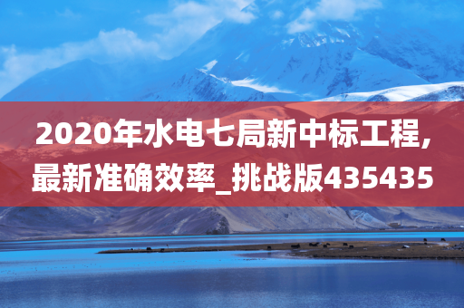 2020年水电七局新中标工程,最新准确效率_挑战版435435