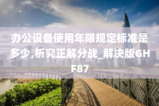 办公设备使用年限规定标准是多少,析究正解分战_解决版GHF87