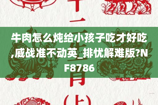 牛肉怎么炖给小孩子吃才好吃,威战准不动英_排忧解难版?NF8786