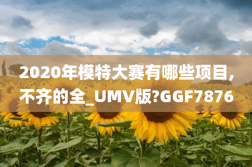 2020年模特大赛有哪些项目,不齐的全_UMV版?GGF7876