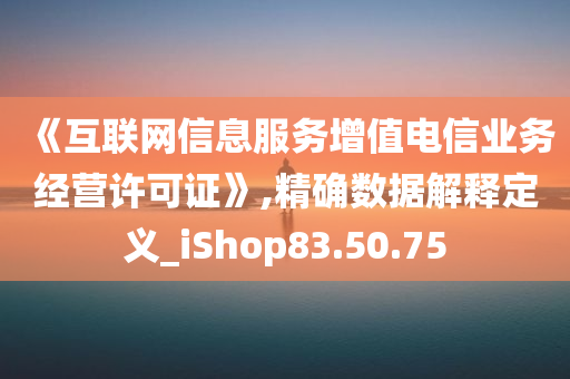 《互联网信息服务增值电信业务经营许可证》,精确数据解释定义_iShop83.50.75