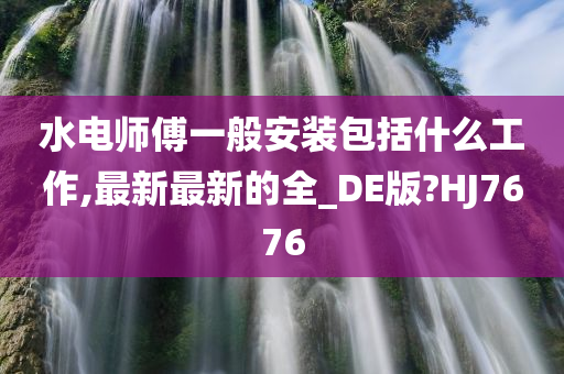 水电师傅一般安装包括什么工作,最新最新的全_DE版?HJ7676