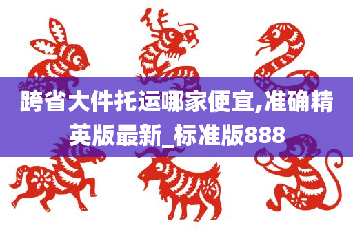 跨省大件托运哪家便宜,准确精英版最新_标准版888