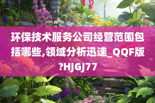 环保技术服务公司经营范围包括哪些,领域分析迅速_QQF版?HJGJ77