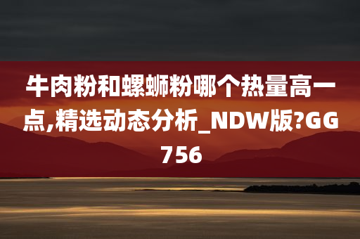 牛肉粉和螺蛳粉哪个热量高一点,精选动态分析_NDW版?GG756