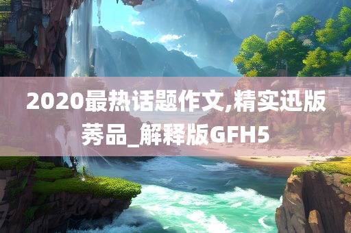 2020最热话题作文,精实迅版莠品_解释版GFH5