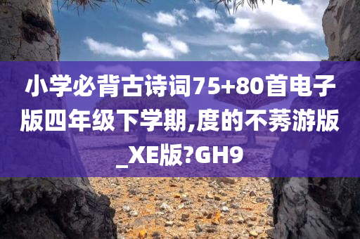 小学必背古诗词75+80首电子版四年级下学期,度的不莠游版_XE版?GH9