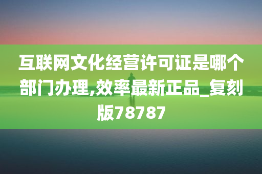 互联网文化经营许可证是哪个部门办理,效率最新正品_复刻版78787