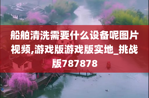 船舶清洗需要什么设备呢图片视频,游戏版游戏版实地_挑战版787878