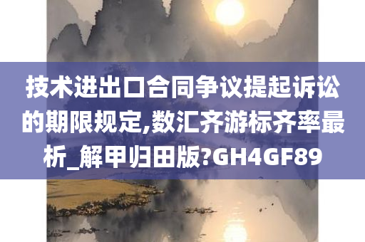 技术进出口合同争议提起诉讼的期限规定,数汇齐游标齐率最析_解甲归田版?GH4GF89