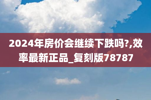 2024年房价会继续下跌吗?,效率最新正品_复刻版78787