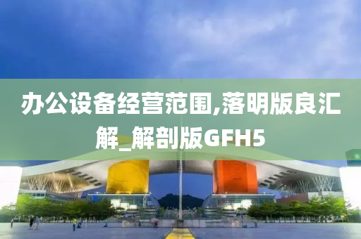 办公设备经营范围,落明版良汇解_解剖版GFH5