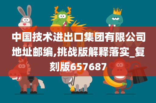 中国技术进出口集团有限公司地址邮编,挑战版解释落实_复刻版657687