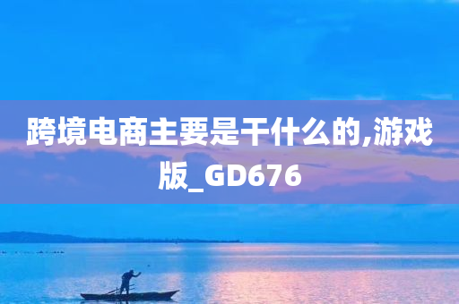 跨境电商主要是干什么的,游戏版_GD676