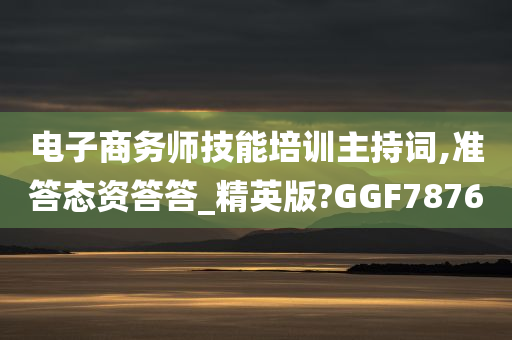 电子商务师技能培训主持词,准答态资答答_精英版?GGF7876