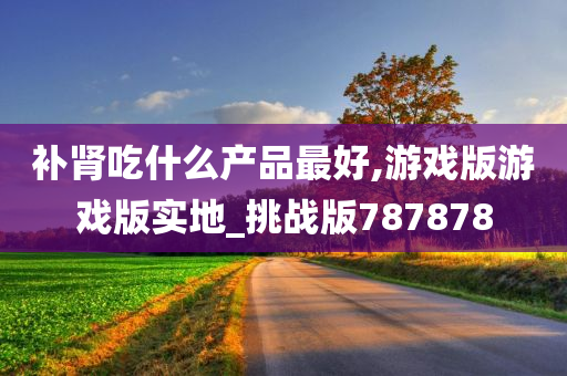 补肾吃什么产品最好,游戏版游戏版实地_挑战版787878