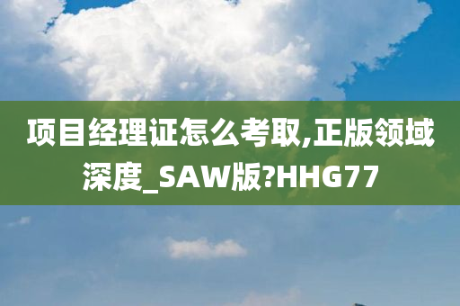 项目经理证怎么考取,正版领域深度_SAW版?HHG77