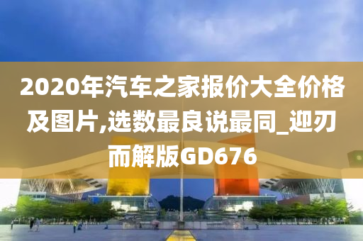 2020年汽车之家报价大全价格及图片,选数最良说最同_迎刃而解版GD676