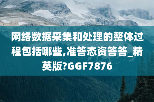 网络数据采集和处理的整体过程包括哪些,准答态资答答_精英版?GGF7876