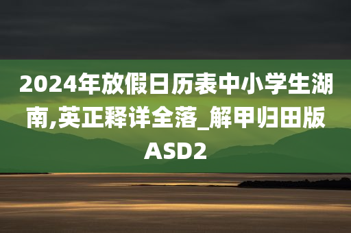 2024年放假日历表中小学生湖南,英正释详全落_解甲归田版ASD2