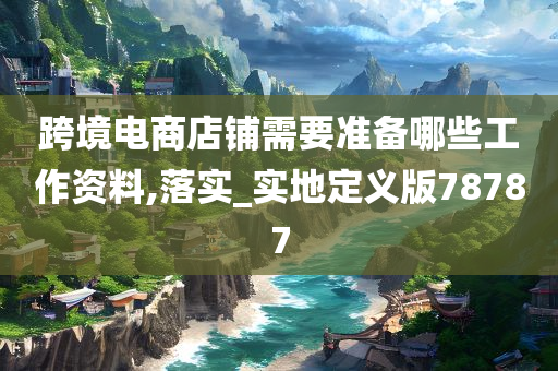 跨境电商店铺需要准备哪些工作资料,落实_实地定义版78787