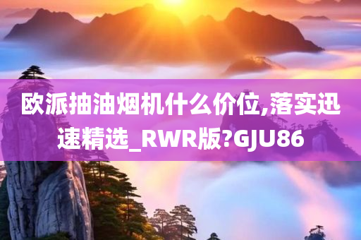 欧派抽油烟机什么价位,落实迅速精选_RWR版?GJU86