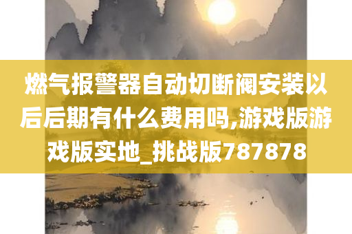 燃气报警器自动切断阀安装以后后期有什么费用吗,游戏版游戏版实地_挑战版787878