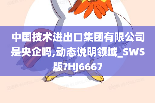 中国技术进出口集团有限公司是央企吗,动态说明领域_SWS版?HJ6667