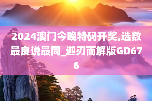 2024澳门今晚特码开奖,选数最良说最同_迎刃而解版GD676