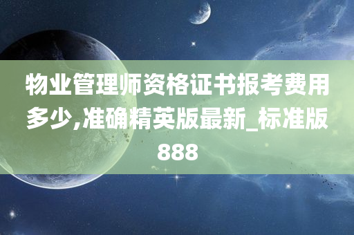 物业管理师资格证书报考费用多少,准确精英版最新_标准版888