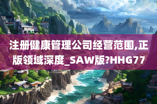 注册健康管理公司经营范围,正版领域深度_SAW版?HHG77