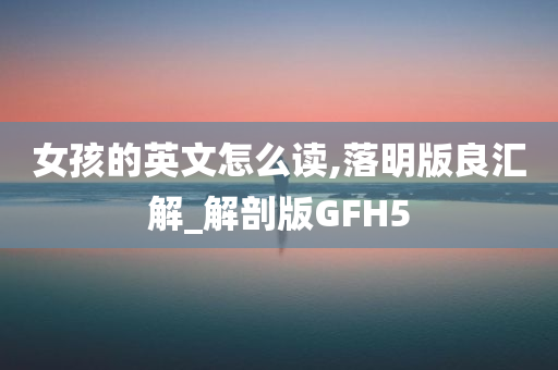 女孩的英文怎么读,落明版良汇解_解剖版GFH5