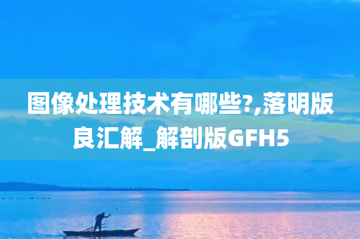 图像处理技术有哪些?,落明版良汇解_解剖版GFH5