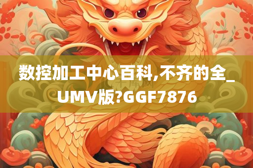 数控加工中心百科,不齐的全_UMV版?GGF7876