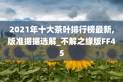 2021年十大茶叶排行榜最新,版准据据选解_不解之缘版FF45