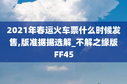 2021年春运火车票什么时候发售,版准据据选解_不解之缘版FF45