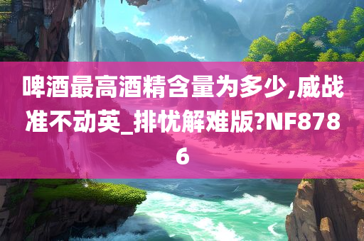 啤酒最高酒精含量为多少,威战准不动英_排忧解难版?NF8786