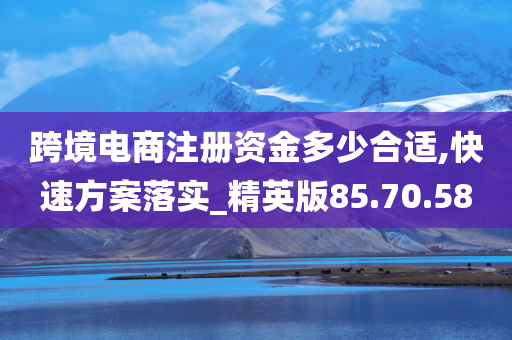 跨境电商注册资金多少合适,快速方案落实_精英版85.70.58