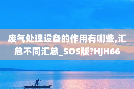 废气处理设备的作用有哪些,汇总不同汇总_SOS版?HJH66