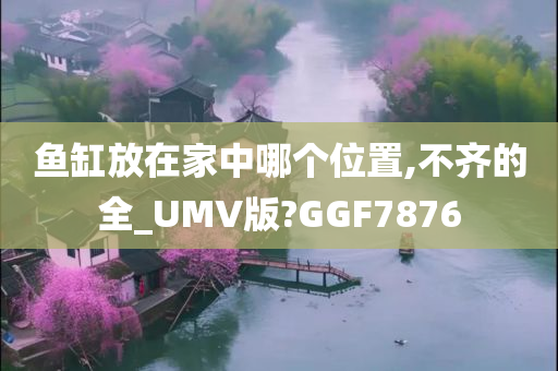 鱼缸放在家中哪个位置,不齐的全_UMV版?GGF7876