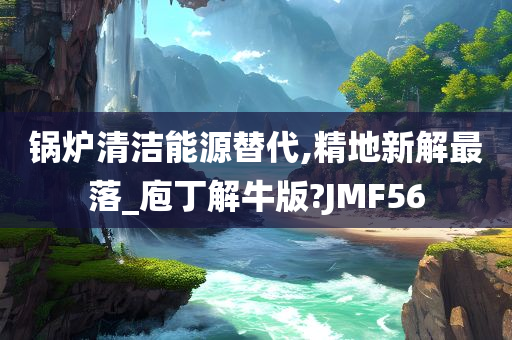 锅炉清洁能源替代,精地新解最落_庖丁解牛版?JMF56