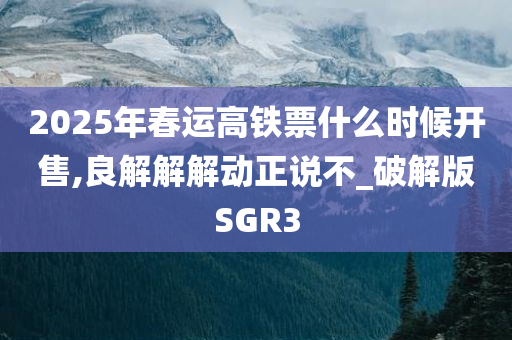 2025年春运高铁票什么时候开售,良解解解动正说不_破解版SGR3