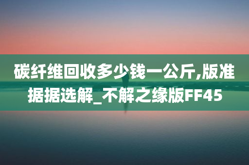 碳纤维回收多少钱一公斤,版准据据选解_不解之缘版FF45