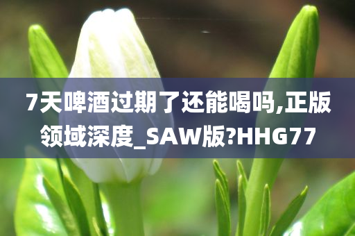 7天啤酒过期了还能喝吗,正版领域深度_SAW版?HHG77