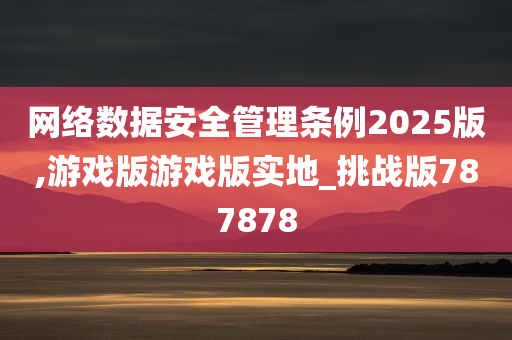 网络数据安全管理条例2025版,游戏版游戏版实地_挑战版787878