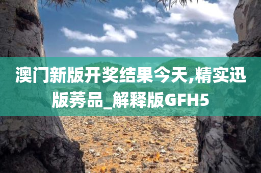 澳门新版开奖结果今天,精实迅版莠品_解释版GFH5