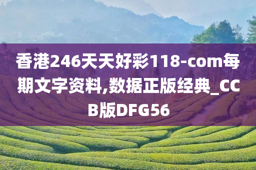 香港246天天好彩118-com每期文字资料,数据正版经典_CCB版DFG56