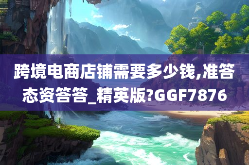 跨境电商店铺需要多少钱,准答态资答答_精英版?GGF7876